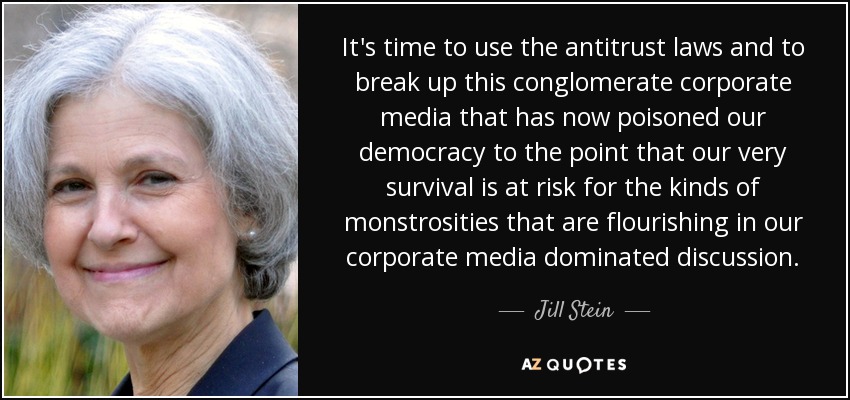 It's time to use the antitrust laws and to break up this conglomerate corporate media that has now poisoned our democracy to the point that our very survival is at risk for the kinds of monstrosities that are flourishing in our corporate media dominated discussion. - Jill Stein