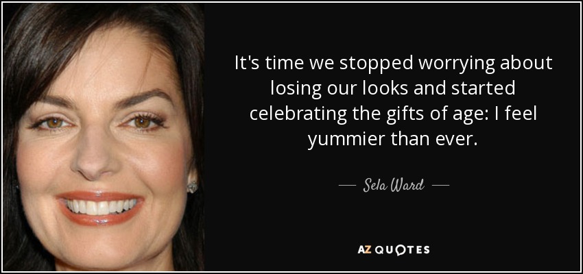 It's time we stopped worrying about losing our looks and started celebrating the gifts of age: I feel yummier than ever. - Sela Ward