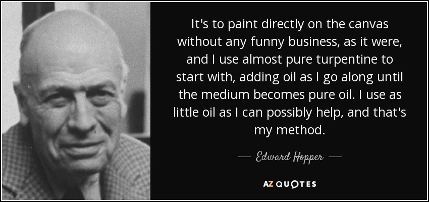 It's to paint directly on the canvas without any funny business, as it were, and I use almost pure turpentine to start with, adding oil as I go along until the medium becomes pure oil. I use as little oil as I can possibly help, and that's my method. - Edward Hopper