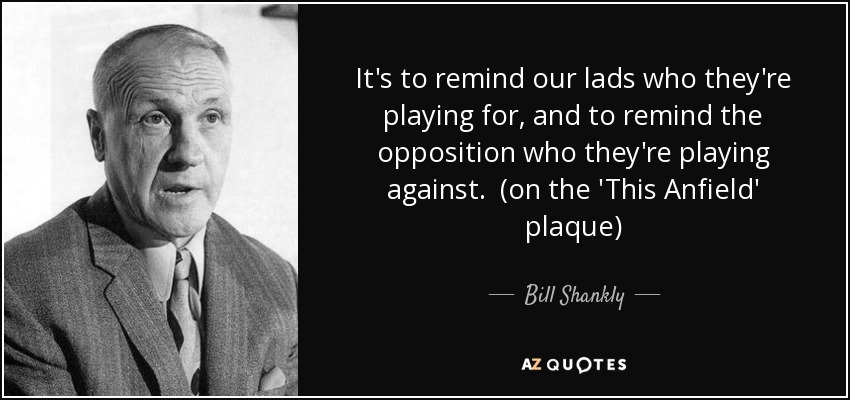It's to remind our lads who they're playing for, and to remind the opposition who they're playing against. (on the 'This Anfield' plaque) - Bill Shankly