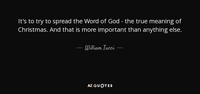 It's to try to spread the Word of God - the true meaning of Christmas. And that is more important than anything else. - William Tucci