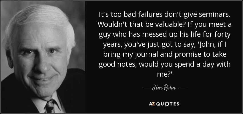 It's too bad failures don't give seminars. Wouldn't that be valuable? If you meet a guy who has messed up his life for forty years, you've just got to say, 'John, if I bring my journal and promise to take good notes, would you spend a day with me?' - Jim Rohn