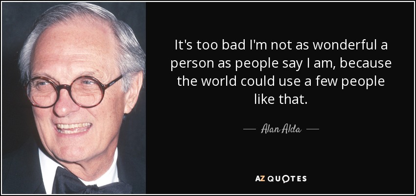 It's too bad I'm not as wonderful a person as people say I am, because the world could use a few people like that. - Alan Alda