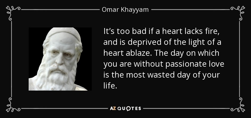 It’s too bad if a heart lacks fire, and is deprived of the light of a heart ablaze. The day on which you are without passionate love is the most wasted day of your life. - Omar Khayyam