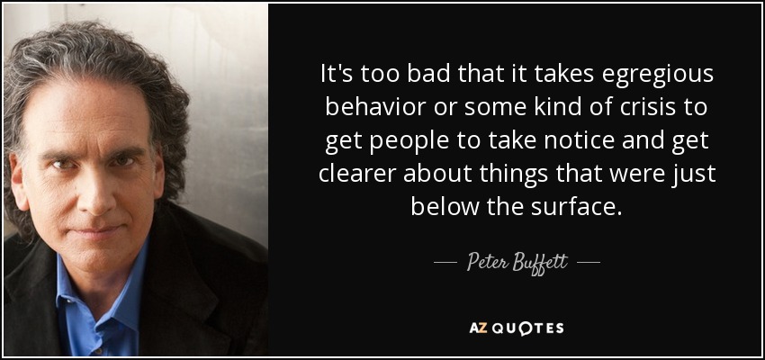 It's too bad that it takes egregious behavior or some kind of crisis to get people to take notice and get clearer about things that were just below the surface. - Peter Buffett