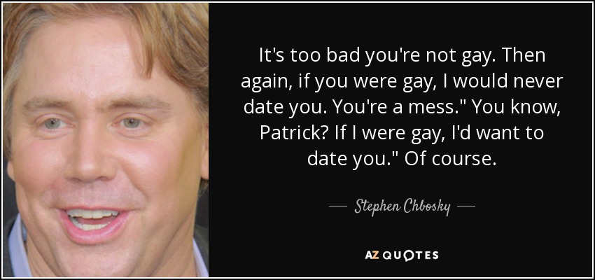 It's too bad you're not gay. Then again, if you were gay, I would never date you. You're a mess.