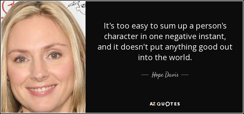 It's too easy to sum up a person's character in one negative instant, and it doesn't put anything good out into the world. - Hope Davis