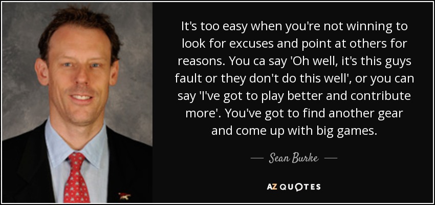 It's too easy when you're not winning to look for excuses and point at others for reasons. You ca say 'Oh well, it's this guys fault or they don't do this well', or you can say 'I've got to play better and contribute more'. You've got to find another gear and come up with big games. - Sean Burke