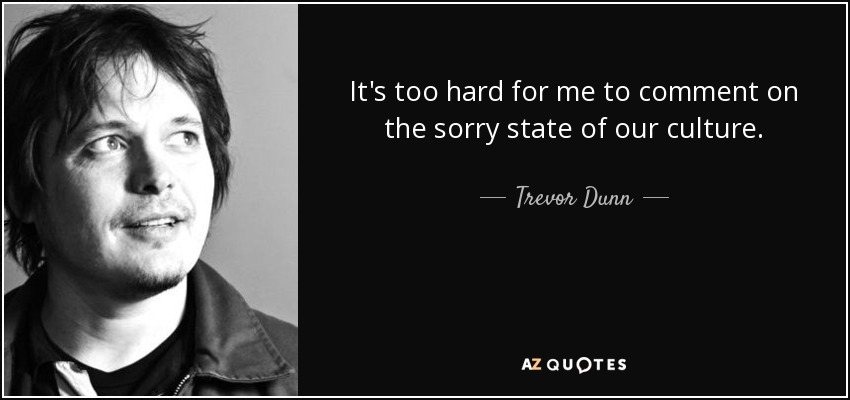 It's too hard for me to comment on the sorry state of our culture. - Trevor Dunn