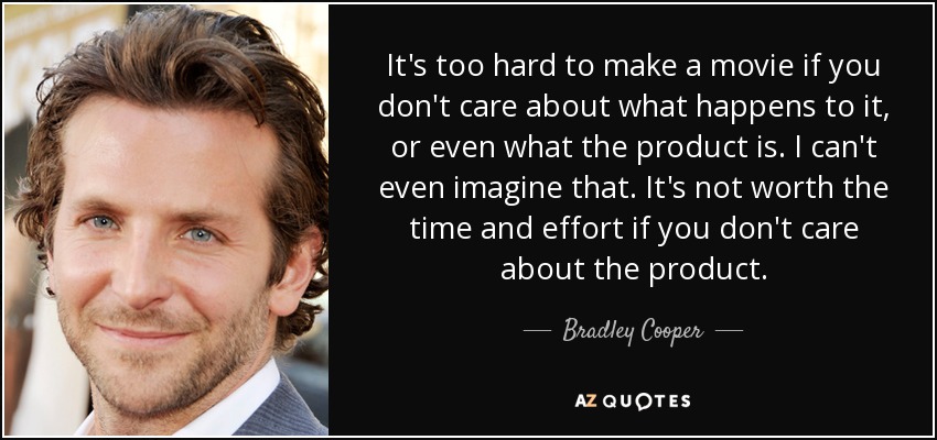 It's too hard to make a movie if you don't care about what happens to it, or even what the product is. I can't even imagine that. It's not worth the time and effort if you don't care about the product. - Bradley Cooper