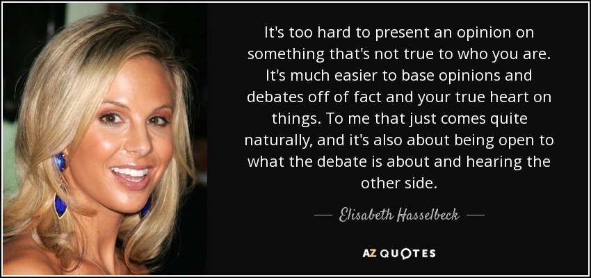 It's too hard to present an opinion on something that's not true to who you are. It's much easier to base opinions and debates off of fact and your true heart on things. To me that just comes quite naturally, and it's also about being open to what the debate is about and hearing the other side. - Elisabeth Hasselbeck