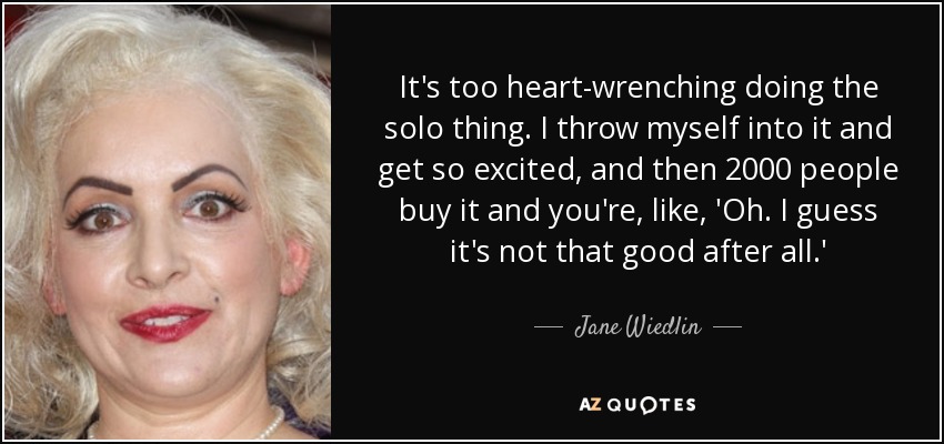 It's too heart-wrenching doing the solo thing. I throw myself into it and get so excited, and then 2000 people buy it and you're, like, 'Oh. I guess it's not that good after all.' - Jane Wiedlin