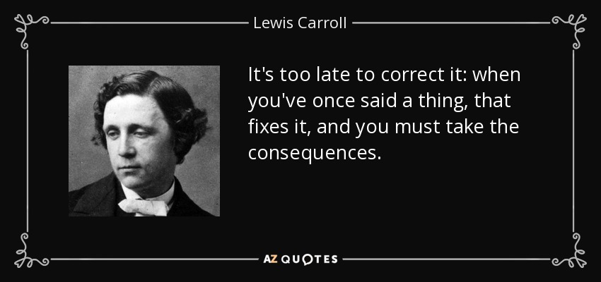 It's too late to correct it: when you've once said a thing, that fixes it, and you must take the consequences. - Lewis Carroll