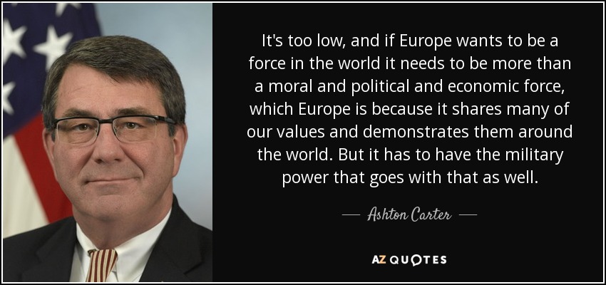 It's too low, and if Europe wants to be a force in the world it needs to be more than a moral and political and economic force, which Europe is because it shares many of our values and demonstrates them around the world. But it has to have the military power that goes with that as well. - Ashton Carter
