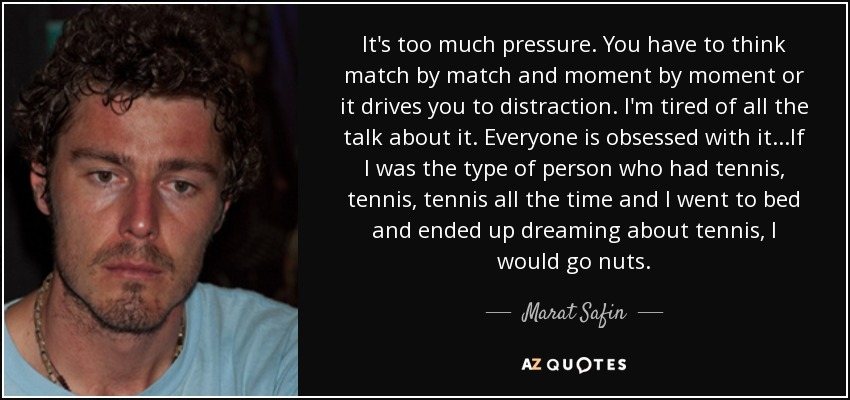 It's too much pressure. You have to think match by match and moment by moment or it drives you to distraction. I'm tired of all the talk about it. Everyone is obsessed with it...If I was the type of person who had tennis, tennis, tennis all the time and I went to bed and ended up dreaming about tennis, I would go nuts. - Marat Safin