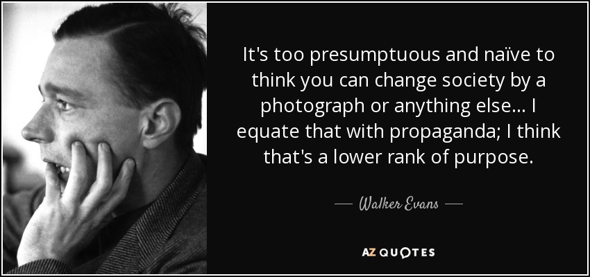 It's too presumptuous and naïve to think you can change society by a photograph or anything else... I equate that with propaganda; I think that's a lower rank of purpose. - Walker Evans