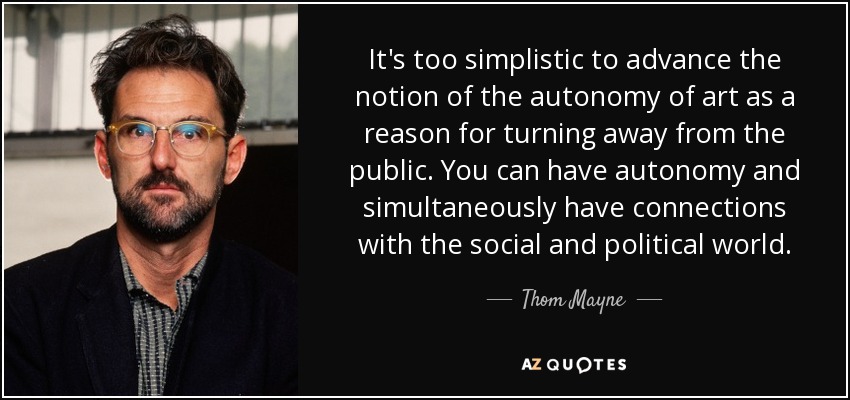 It's too simplistic to advance the notion of the autonomy of art as a reason for turning away from the public. You can have autonomy and simultaneously have connections with the social and political world. - Thom Mayne