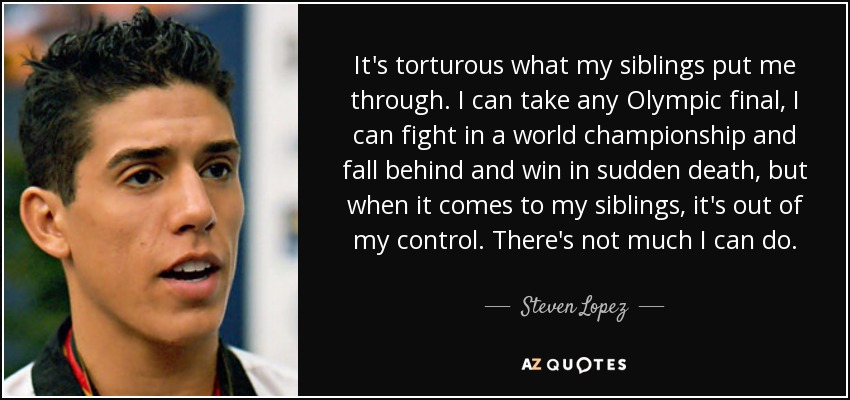 It's torturous what my siblings put me through. I can take any Olympic final, I can fight in a world championship and fall behind and win in sudden death, but when it comes to my siblings, it's out of my control. There's not much I can do. - Steven Lopez