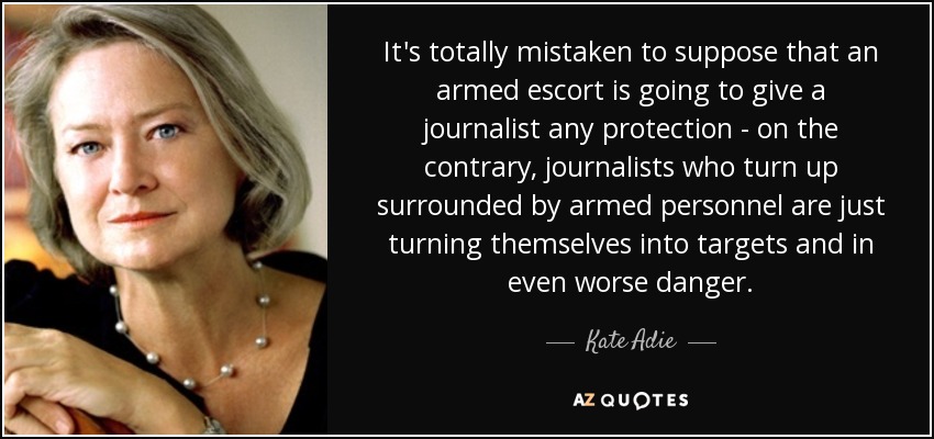 It's totally mistaken to suppose that an armed escort is going to give a journalist any protection - on the contrary, journalists who turn up surrounded by armed personnel are just turning themselves into targets and in even worse danger. - Kate Adie