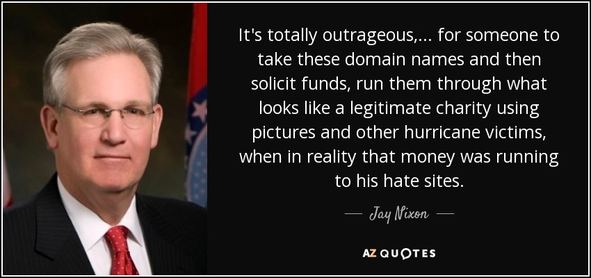 It's totally outrageous, ... for someone to take these domain names and then solicit funds, run them through what looks like a legitimate charity using pictures and other hurricane victims, when in reality that money was running to his hate sites. - Jay Nixon