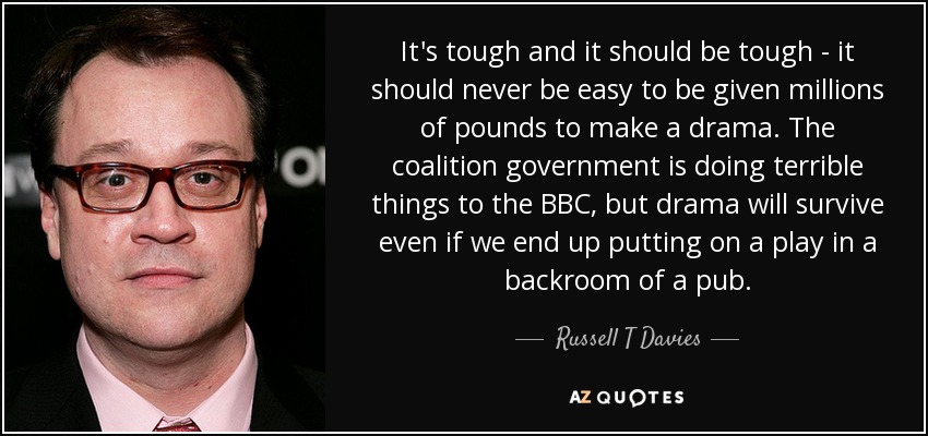 It's tough and it should be tough - it should never be easy to be given millions of pounds to make a drama. The coalition government is doing terrible things to the BBC, but drama will survive even if we end up putting on a play in a backroom of a pub. - Russell T Davies