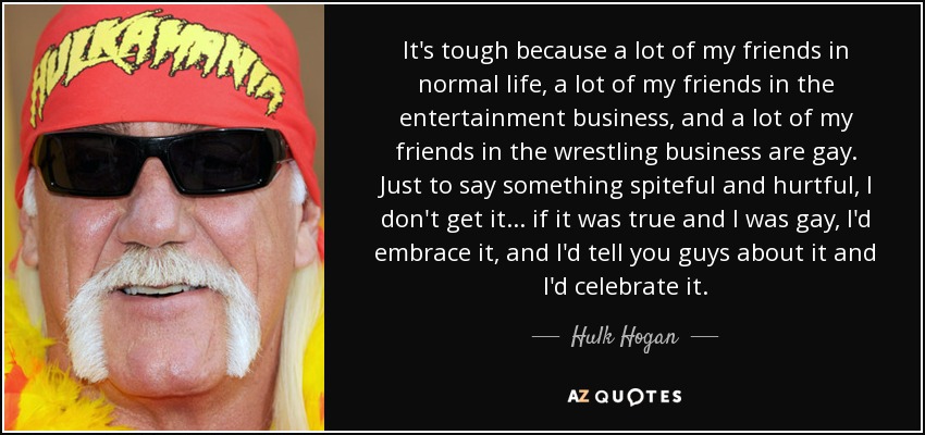 It's tough because a lot of my friends in normal life, a lot of my friends in the entertainment business, and a lot of my friends in the wrestling business are gay. Just to say something spiteful and hurtful, I don't get it... if it was true and I was gay, I'd embrace it, and I'd tell you guys about it and I'd celebrate it. - Hulk Hogan