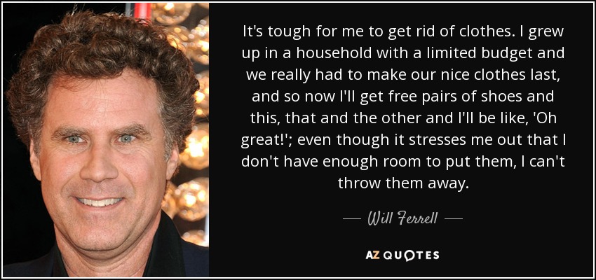 It's tough for me to get rid of clothes. I grew up in a household with a limited budget and we really had to make our nice clothes last, and so now I'll get free pairs of shoes and this, that and the other and I'll be like, 'Oh great!'; even though it stresses me out that I don't have enough room to put them, I can't throw them away. - Will Ferrell