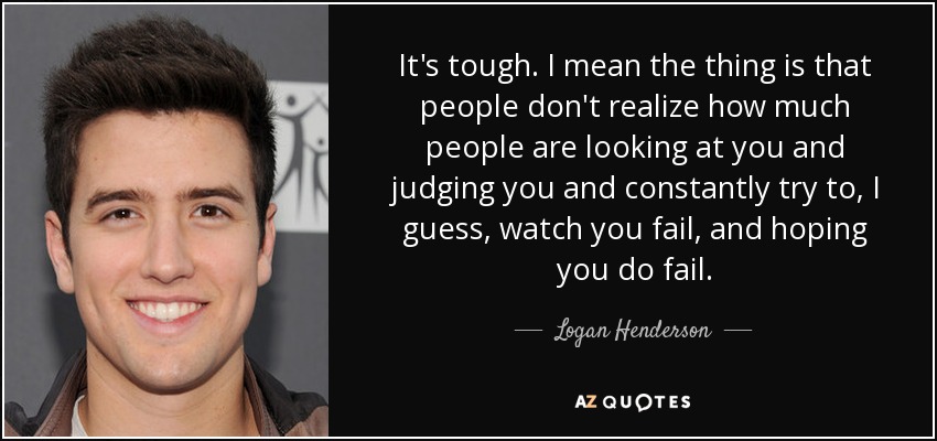 It's tough. I mean the thing is that people don't realize how much people are looking at you and judging you and constantly try to, I guess, watch you fail, and hoping you do fail. - Logan Henderson