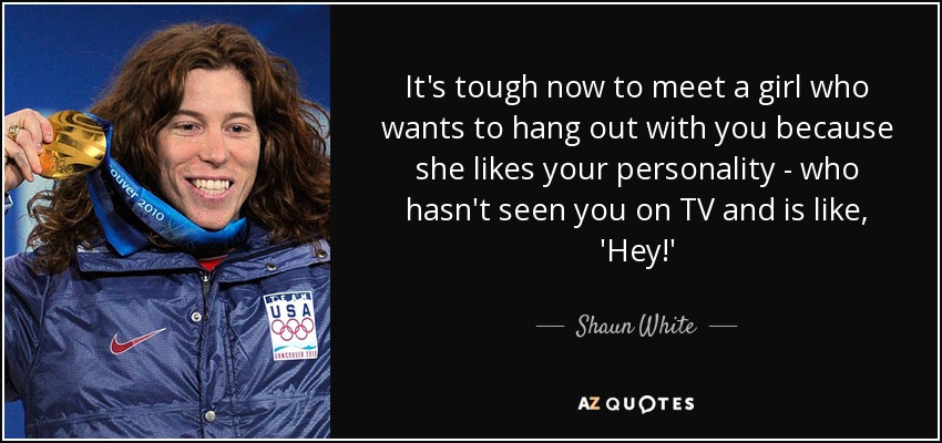 It's tough now to meet a girl who wants to hang out with you because she likes your personality - who hasn't seen you on TV and is like, 'Hey!' - Shaun White