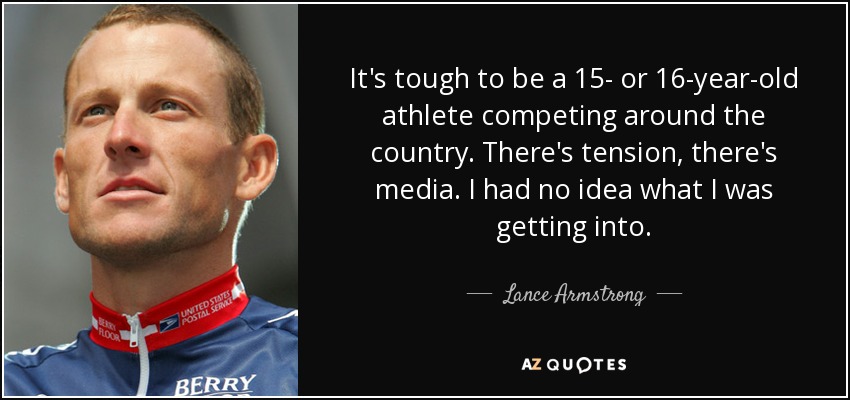 It's tough to be a 15- or 16-year-old athlete competing around the country. There's tension, there's media. I had no idea what I was getting into. - Lance Armstrong