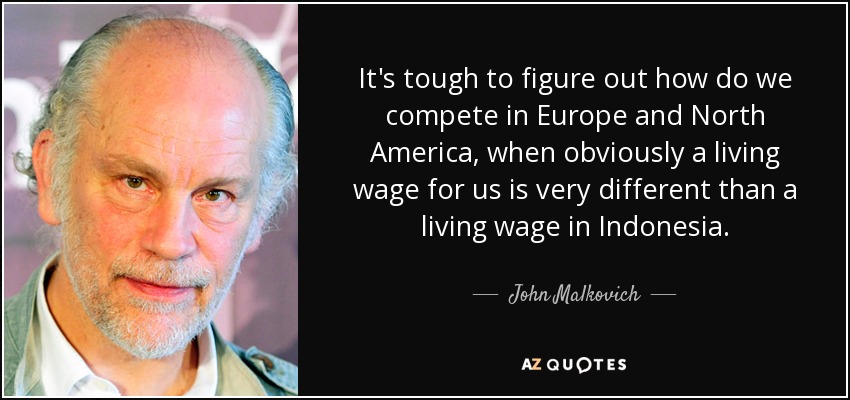 It's tough to figure out how do we compete in Europe and North America, when obviously a living wage for us is very different than a living wage in Indonesia. - John Malkovich
