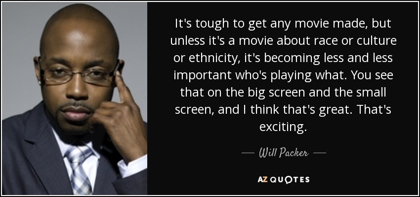 It's tough to get any movie made, but unless it's a movie about race or culture or ethnicity, it's becoming less and less important who's playing what. You see that on the big screen and the small screen, and I think that's great. That's exciting. - Will Packer