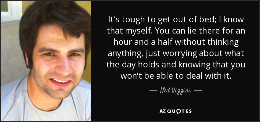 It’s tough to get out of bed; I know that myself. You can lie there for an hour and a half without thinking anything, just worrying about what the day holds and knowing that you won’t be able to deal with it. - Ned Vizzini