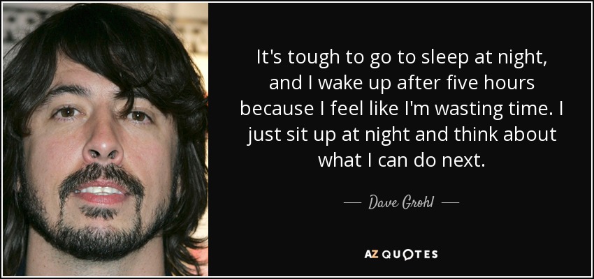 It's tough to go to sleep at night, and I wake up after five hours because I feel like I'm wasting time. I just sit up at night and think about what I can do next. - Dave Grohl