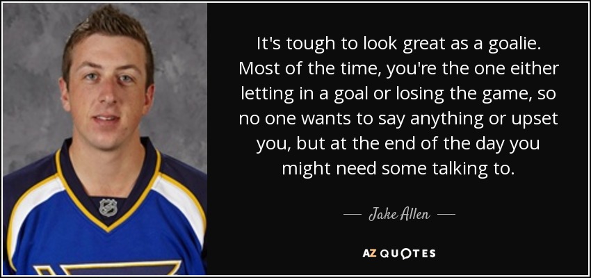 It's tough to look great as a goalie. Most of the time, you're the one either letting in a goal or losing the game, so no one wants to say anything or upset you, but at the end of the day you might need some talking to. - Jake Allen