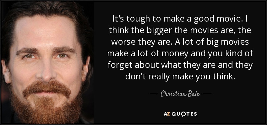 It's tough to make a good movie. I think the bigger the movies are, the worse they are. A lot of big movies make a lot of money and you kind of forget about what they are and they don't really make you think. - Christian Bale