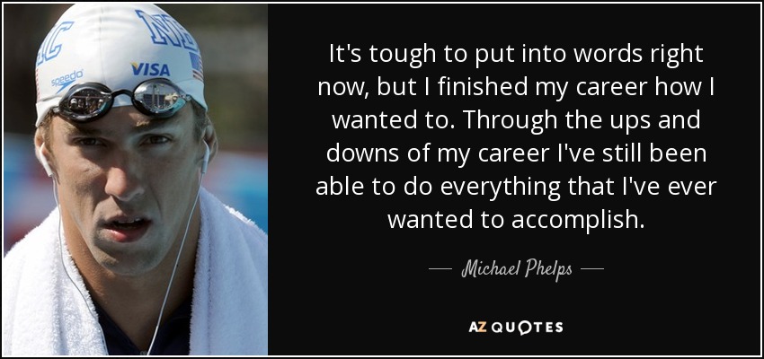 It's tough to put into words right now, but I finished my career how I wanted to. Through the ups and downs of my career I've still been able to do everything that I've ever wanted to accomplish. - Michael Phelps