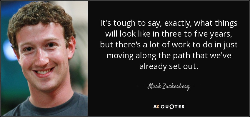 It's tough to say, exactly, what things will look like in three to five years, but there's a lot of work to do in just moving along the path that we've already set out. - Mark Zuckerberg