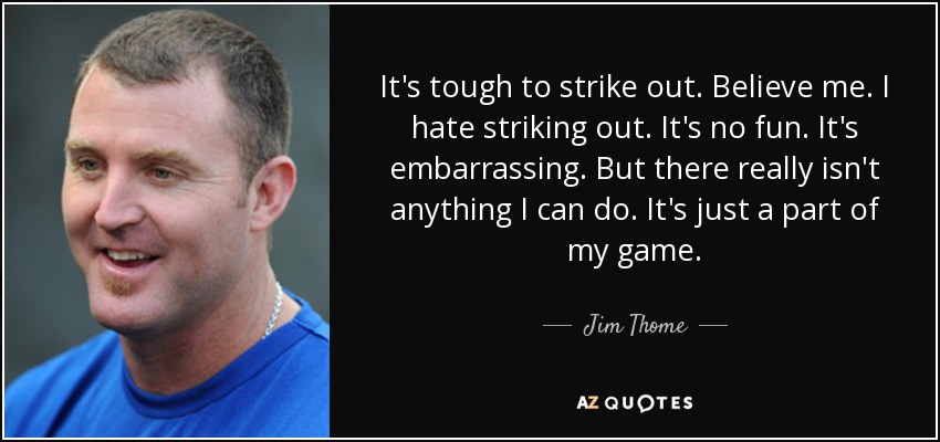 It's tough to strike out. Believe me. I hate striking out. It's no fun. It's embarrassing. But there really isn't anything I can do. It's just a part of my game. - Jim Thome