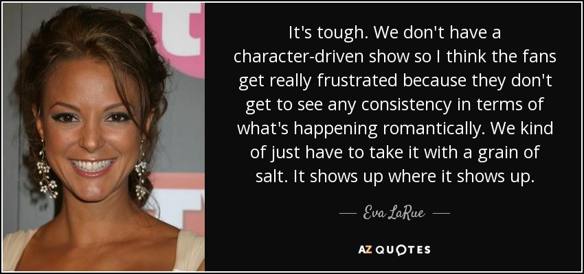 It's tough. We don't have a character-driven show so I think the fans get really frustrated because they don't get to see any consistency in terms of what's happening romantically. We kind of just have to take it with a grain of salt. It shows up where it shows up. - Eva LaRue