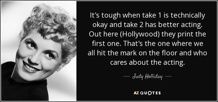 It's tough when take 1 is technically okay and take 2 has better acting. Out here (Hollywood) they print the first one. That's the one where we all hit the mark on the floor and who cares about the acting. - Judy Holliday