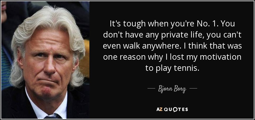 It's tough when you're No. 1. You don't have any private life, you can't even walk anywhere. I think that was one reason why I lost my motivation to play tennis. - Bjorn Borg