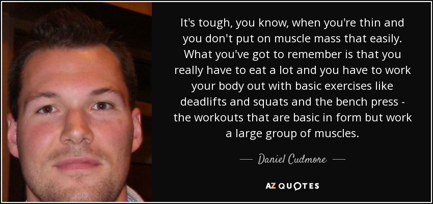 It's tough, you know, when you're thin and you don't put on muscle mass that easily. What you've got to remember is that you really have to eat a lot and you have to work your body out with basic exercises like deadlifts and squats and the bench press - the workouts that are basic in form but work a large group of muscles. - Daniel Cudmore