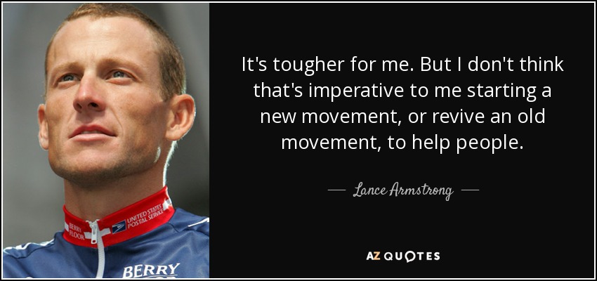 It's tougher for me. But I don't think that's imperative to me starting a new movement, or revive an old movement, to help people. - Lance Armstrong