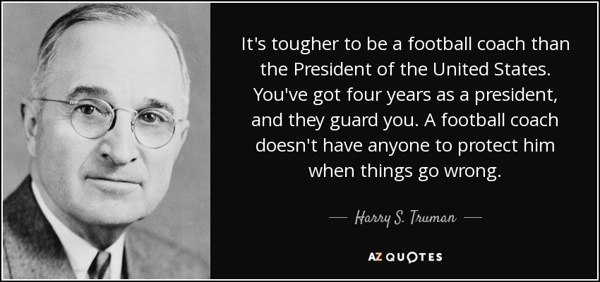 It's tougher to be a football coach than the President of the United States. You've got four years as a president, and they guard you. A football coach doesn't have anyone to protect him when things go wrong. - Harry S. Truman