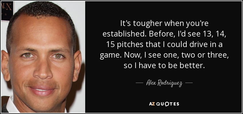 It's tougher when you're established. Before, I'd see 13, 14, 15 pitches that I could drive in a game. Now, I see one, two or three, so I have to be better. - Alex Rodriguez