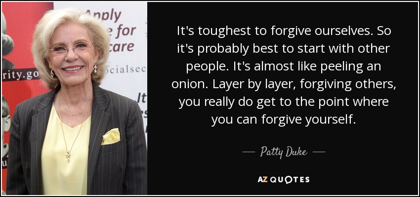 It's toughest to forgive ourselves. So it's probably best to start with other people. It's almost like peeling an onion. Layer by layer, forgiving others, you really do get to the point where you can forgive yourself. - Patty Duke