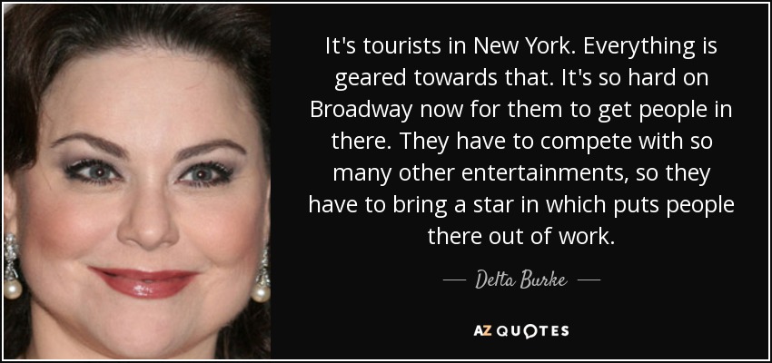 It's tourists in New York. Everything is geared towards that. It's so hard on Broadway now for them to get people in there. They have to compete with so many other entertainments, so they have to bring a star in which puts people there out of work. - Delta Burke