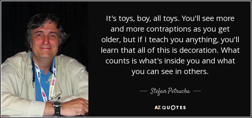 It's toys, boy, all toys. You'll see more and more contraptions as you get older, but if I teach you anything, you'll learn that all of this is decoration. What counts is what's inside you and what you can see in others. - Stefan Petrucha