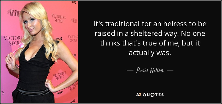 It's traditional for an heiress to be raised in a sheltered way. No one thinks that's true of me, but it actually was. - Paris Hilton